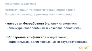 Автоматизация технологических процессов в
большинстве видов деятельности человека:

4
- массовая безработица (человек становится
неконкурентоспособным в качестве работника);

4
- обострение конфликтов (социальных,
национальных, религиозных, межгосударственных).
&
Главный глобальный вызов 21 века
 