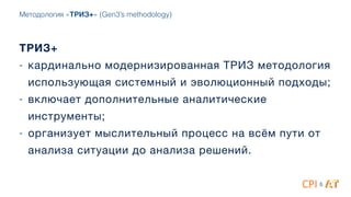 Методология «ТРИЗ+» (Gen3’s methodology)
&
ТРИЗ+
- кардинально модернизированная ТРИЗ методология
использующая системный и эволюционный подходы; 

- включает дополнительные аналитические
инструменты;

- организует мыслительный процесс на всём пути от
анализа ситуации до анализа решений.
 