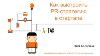 Как выстроить
PR-стратегию
в стартапе
Катя Бородина
КОММУНИКАЦИОННОЕ АГЕНТСТВО А-ТАК|A-TAK.RU
 