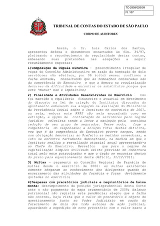 TC-2858/026/09
Fl. 107
TRIBUNAL DE CONTAS DO ESTADO DE SÃO PAULO
CORPO DE AUDITORES
Assim, o Sr. Luis Carlos dos Santos,
apresentou defesa e documentos encartados às fls. 34/97,
pleiteando o reconhecimento da regularidade destas contas,
embasando suas pretensões nas alegações a seguir
resumidamente expostas:
1)Composição da Cúpula Diretiva - preenchimento irregular de
vagas do Conselho Administrativo em razão da nomeação de dois
servidores não efetivos, por 08 (oito) meses: confirmou a
falha anotada, ressaltando que as nomeações censuradas são
da competência do Executivo e que a demora na regularização
decorreu da dificuldade e encontrar os substitutos porque que
este “munus” não é impositivo;
2) Finalidade e Atividades Desenvolvidas no Exercício - não
foi mantido o equilíbrio financeiro e atuarial em detrimento
do disposto na lei de criação do Instituto: discordou do
apontamento embasando sua alegação na avaliação do Ministério
da Previdência Social sobre o Instituto no exercício de 2007,
ou seja, embora este RPPS não seja enquadrado como em
extinção, a opção de contratação de servidores pelo regime
jurídico celetista tende a levar a extinção pela contínua
redução de seu grupo de segurados. Desse modo, foge a
competência do responsável a solução total destes déficits,
vez que é da competência do Executivo prover cargos, sendo
sua obrigação demonstrar ao Prefeito as medidas saneadoras, e
isto se encontra fartamente demonstrado, na medida em que o
Instituto realiza a reavaliação atuarial anual apresentando-a
ao Chefe do Executivo. Ressaltou que para o regime de
capitalização simples utilizado existe previsão de cobertura
total pelo ente patrocinador e que o órgão se encontra dentro
do prazo para equacionamento deste déficit, 31/12/2011;
3) Multas – pagamento ao Conselho Regional de Farmácia de
multas desde o exercício de 2006: as multas existentes
somente chegaram ao conhecimento dos dirigentes quando do
encerramento das atividades da farmácia e foram devidamente
quitadas no exercício;
4)Despesas com precatórios judiciais e requisitórios de baixa
monta: descumprimento da posição jurisprudencial desta Corte
ante o não pagamento do mapa orçamentário de 2008; balanço
patrimonial não registra esta pendência; alegou que a falha
não ocorreu, haja vista que o valor do precatório é objeto de
questionamento junto ao Poder Judiciário em razão do
falecimento de dois dos três autores da ação judicial,
aguardando a expedição de novo precatório com o valor exato a
 