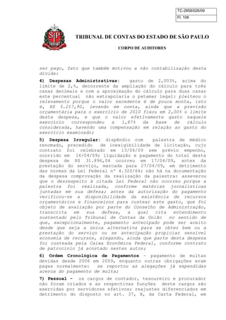TC-2858/026/09
Fl. 108
TRIBUNAL DE CONTAS DO ESTADO DE SÃO PAULO
CORPO DE AUDITORES
ser pago, fato que também motivou a não contabilização desta
dívida:
4) Despesas Administrativas: gasto de 2,003%, acima do
limite de 2,%, decorrente da ampliação do cálculo para três
casas decimais e com a aproximação do cálculo para duas casas
este percentual não extrapolaria o patamar legal: pleiteou o
relevamento porque o valor excedente é de pouca monta, isto
é, R$ 5.217,90, levando em conta, ainda que a previsão
orçamentária para o exercício de 2010 fixou em 2,00% o limite
desta despesa, e que o valor efetivamente gasto naquele
exercício correspondeu a 1,87% da base de cálculo
considerada, havendo uma compensação em relação ao gasto do
exercício examinado;
5) Despesa Irregular: dispêndio com palestra de médico
renomado, precedido de inexigibilidade de licitação, cujo
contrato foi celebrado em 13/04/09 sem prévio empenho,
ocorrido em 16/04/09; liquidação e pagamento do total desta
despesa de R$ 31.896,04 ocorreu em 17/04/09, antes da
prestação do serviço, marcada para 27/04/09, em detrimento
das normas da Lei Federal nº 4.320/64; não há na documentação
da despesa comprovação da realização da palestra: asseverou
que o desrespeito à citada Lei Federal não ocorreu porque a
palestra foi realizada, conforme matérias jornalísticas
juntadas em sua defesa; antes da autorização do pagamento
verificou-se a disponibilidade da existência de recursos
orçamentários e financeiros para custear este gasto, que foi
objeto de avaliação por parte do Conselho de Administração,
transcrita em sua defesa, a qual cita entendimento
sustentado pelo Tribunal de Contas da União no sentido de
que, excepcionalmente, pagamento antecipado pode ser aceito
desde que seja a única alternativa para se obter bem ou a
prestação do serviço ou se antecipação propiciar sensível
economia de recursos, alegando, ainda que parte desta despesa
foi custeada pela Caixa Econômica Federal, conforme contrato
de patrocínio já acostado nestes autos;
6) Ordem Cronológica de Pagamentos – pagamento de multas
devidas desde 2006 em 2009, enquanto outras obrigações eram
pagas normalmente: se reportou as alegações já expendidas
acerca do pagamento de multa;
7) Pessoal - os cargos de contador, tesoureiro e procurador
não foram criados e as respectivas funções deste cargos são
exercidas por servidores efetivos; reajustes diferenciados em
detrimento do disposto no art. 37, X, da Carta Federal, em
 
