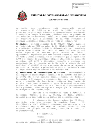 TC-2858/026/09
Fl. 109
TRIBUNAL DE CONTAS DO ESTADO DE SÃO PAULO
CORPO DE AUDITORES
detrimento dos servidores cuja remuneração mensal
ultrapassava R$ 2.000,00 em abril de 2009: noticiou
providências para regularização do questionamento envolvendo
a criação de cargos e funções, juntando cópia de projeto de
lei remetido ao Executivo: ressaltou a competência do Chefe
do Executivo para a concessão do reajuste censurado e
qualquer ingerência implicaria em vício de iniciativa;
8) Atuário - déficit atuarial de R$ 773.358.950,26, superior
ao registrado em 2008 no valor de R$ 148.268.868,00, no qual
a avaliação utilizou critério diferenciado de repartição
simples anteriormente utilizado; no exercício anterior não
houve sugestão de medidas para redução do déficit
apresentado: argumentou que este déficit sempre existiu tendo
em vista a massa estacionária de servidores que integram este
RPPS e o regime de repartição simples utilizado na avaliação
anterior; até 2005 o Executivo concedia e custeava as
aposentadorias e somente em 2006, após a edição da Lei
Municipal nº 6056/05 e com a passagem da folha de pagamento
de todos os inativos e pensionistas para o Instituto a real
situação deste regime começou a se evidenciar;
9) Atendimento às recomendações do Tribunal: descumprimento
das seguintes recomendações exaradas no julgamento das contas
de 2007: não foram criados cargos efetivos de Contador,
Tesoureiro e Procurador e permanece incerto o suporte legal
para o subsídio do Presidente: noticiou finalização de
estudos para reestruturação do setor de pessoal encaminhou
projeto de lei ao Executivo e a Câmara para prosseguimento
deste processo, conforme copia; a alegou que a remuneração
do dirigente tem amparo legal.
Instada a se manifestar sobre a matéria, a
Assessoria Técnica e sua i. Chefia, de forma unânime,
opinaram pela aprovação desta contas com recomendações.
O julgamento dos demonstrativos dos 03 (três)
exercícios anteriores ocorreu da seguinte forma: TC-
2847/026/08 e TC-5719/026/07, regulares com ressalva e TC-
4142/026/06 regular em sede de recurso ordinário, com
trânsito em julgado em 08/08/13, 19/11/09 e 17/03/14,
respectivamente.
É o relatório.
Decido.
As contas em exame apresentam condições de
receber um julgamento favorável. Explico.
 