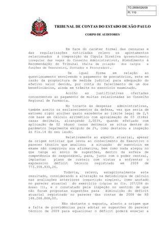TC-2858/026/09
Fl. 110
TRIBUNAL DE CONTAS DO ESTADO DE SÃO PAULO
CORPO DE AUDITORES
Em face do caráter formal das censuras e
das regularizações noticiadas relevo os apontamentos
relacionados à composição da Cúpula Diretiva (preenchimento
irregular das vagas do Conselho Administrativo), Atendimento à
Recomendação do Tribunal (falta de criação dos cargos e
funções de Tesoureiro, Contador e Procurador).
De igual forma em relação ao
questionamento envolvendo o pagamento de precatórios, este em
razão da propositura de medida judicial para adequação do
efetivo valor devido, por conta do falecimento de um dos
beneficiários, ainda em trâmite no exercício examinado.
Acolho as justificativas ofertadas
concernentes ao pagamento de multas relacionadas ao Conselho
Regional de Farmácia.
No tocante às despesas administrativas,
também aceito os esclarecimentos da defesa, vez que seria de
extremo rigor acolher gasto excedente ao limite legal de 2,%
com base em cálculo aritmético com aproximação de 03 (três)
casas decimais, alcançando 2,003%, quando efetuado com
aplicação de 02 (duas) casas decimais se situa dentre do
parâmetro legalmente exigido de 2%, como destacou a inspeção
às fls.14 do seu laudo.
Relativamente ao aspecto atuarial, apesar
da origem noticiar que levou ao conhecimento do Executivo o
parecer técnico que analisou a situação do exercício em
exame não comprovou sua afirmativa, bem como nada alegou no
que tange ao envio de sugestões, dentro da esfera de
competência do responsável, para, junto com o poder central,
implantar plano de custeio com vistas a enfrentar o
expressivo déficit técnico registrado em 2009 de
773.358.930,26.
Todavia, relevo, excepcionalmente este
resultado, considerando a alteração na metodologia de cálculo
nas avaliações anteriores (repartição simples), como anotado
no parecer atuarial do exercício (cópias às fls. 207/208 do
Anexo II), e o constatado pela inspeção no sentido de que
não foram propostas sugestões para diminuição do déficit
atuarial registrado no parecer das contas de 2008 de R$
148.268.868,00.
Não obstante o exposto, alerto a origem que
a falta de providências para adotar as sugestões do parecer
técnico de 2009 para equacionar o déficit poderá ensejar a
 