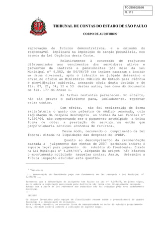 TC-2858/026/09
Fl. 111
TRIBUNAL DE CONTAS DO ESTADO DE SÃO PAULO
CORPO DE AUDITORES
reprovação de futuros demonstrativos, e a omissão do
responsável implicará na imposição de sanção pecuniária, nos
termos da Lei Orgânica desta Corte.
Relativamente à concessão de reajustes
diferenciados aos vencimentos dos servidores ativos e
proventos de inativos e pensionistas por meio da Lei
Municipal nº 6.502, de 04/06/09 (os índices passaram a incidir
em datas diversas), após o trânsito em julgado determino o
envio de ofício ao Ministério Público do Estado para ciência
e providências cabíveis, anexando cópia desta decisão e de
fls. 07, 21, 34, 52 e 53 destes autos, bem como do documento
de fls. 177 do Anexo I.
As falhas restantes permanecem. No entanto,
não são graves o suficiente para, isoladamente, reprovar
estas contas.
Com efeito, não foi esclarecido de forma
satisfatória o gasto com palestra de médico renomado, cuja
liquidação da despesa descumpriu as normas da Lei Federal nº
4.320/64, não comprovando ser o pagamento antecipado a única
forma de obter a prestação do serviço ou então que
proporcionaria sensível economia de recursos.
Desse modo, recomendo o cumprimento da lei
federal citada na liquidação das despesas do IPREF.
Quanto ao descumprimento da recomendação
exarada a julgamento das contas de 2007 (permanece incerto o
suporte legal para pagamento do subsídio do Presidente, fixado
na Lei Municipal nº 4.288/93)1
, alegação da origem não afastou
o apontamento noticiado naquelas contas. Assim, determino a
futura inspeção elucidar esta questão.
1
“Relatório
... remuneração do Presidente paga com fundamento em lei revogada - Lei Municipal nº
2.690/83 ...
Asseverou que a remuneração do dirigente tem fulcro na Lei nº 4.288/93, em pleno vigor,
muito embora a legislação mencionada pela Auditoria não tenha sido integralmente revogada.
Aduziu que a parte da lei referente aos subsídios não foi atingida pelo novo ordenamento
municipal.
...
DECISÃO
Os óbices levantados pela equipe de fiscalização recaem sobre o preenchimento do quadro
funcional e a remuneração do dirigente.
Esta última, ressalto, se encontra livre de impropriedade no valor do subsídio propriamente
dito, restando incerta somente a indicação do suporte legal.
 