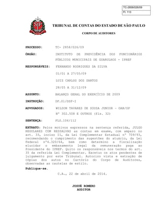 TC-2858/026/09
Fl. 113
TRIBUNAL DE CONTAS DO ESTADO DE SÃO PAULO
CORPO DE AUDITORES
PROCESSO: TC- 2858/026/09
ÓRGÃO: INSTITUTO DE PREVIDÊNCIA DOS FUNCIONÁRIOS
PÚBLICOS MUNICIPAIS DE GUARULHOS - IPREF
RESPONSÁVEIS: FERNANDO RODRIGUES DA SILVA
01/01 A 27/05/09
LUIZ CARLOS DOS SANTOS
28/05 A 31/12/09
ASSUNTO: BALANÇO GERAL DO EXERCÍCIO DE 2009
INSTRUÇÃO: DF.01/DSF-I
ADVOGADOS: WILSON TAVARES DE SOUSA JUNIOR – OAB/SP
Nº 302.508 E OUTROS (fls. 32)
SENTENÇA: FLS.106/112
EXTRATO: Pelos motivos expressos na sentença referida, JULGO
REGULARES COM RESSALVAS as contas em exame, com amparo no
art. 33, inciso II, da Lei Complementar Estadual nº 709/93,
recomendando o cumprimento das sugestões do atuário, da Lei
Federal nº4.320/64, bem como determino a fiscalização
elucidar o embasamento legal da remuneração paga ao
Presidente do IPREF. Quito os responsáveis nos termos do art.
35 da referida Lei Complementar. Excetuo os atos pendentes de
julgamento por este Tribunal. Autorizo vista e extração de
cópias dos autos no Cartório do Corpo de Auditores,
observadas as cautelas de estilo.
Publique-se.
C.A., 22 de abril de 2014.
JOSUÉ ROMERO
AUDITOR
 