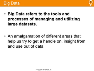 Big Data
• Big Data refers to the tools and
processes of managing and utilizing
large datasets.
• An amalgamation of different areas that
help us try to get a handle on, insight from
and use out of data
Copyright 2012 TCELab
 