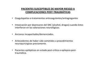 PACIENTES SUSCEPTIBLES DE MAYOR RIESGO A
            COMPLICACIONES POST-TRAUMÁTICAS

• Coagulopatías o tratamientos anticoagulantes/antiagregantes

• Intoxicación por depresores del SNC (alcohol, drogas) cuando éstos
  interfieran en las valoraciones neurológicas.

• Ancianos incapacitados/demenciados.

• Antecedentes de haber sido sometidos a procedimientos
  neuroquirúrgicos previamente.

• Pacientes epilépticos en estado post-crítico o epilepsia post-
  traumática.
 