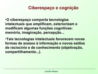 Ciberespaço e cognição O ciberespaço comporta tecnologias intelectuais que amplificam, exteriorizam e modificam algumas funções cognitivas: memória, imaginação, percepção... Tais tecnologias intelectuais favorecem novas formas de acesso à informação e novos estilos de raciocínio e de conhecimento (objetivação, compartilhamento...). 