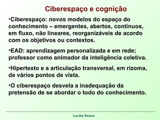 Ciberespaço e cognição Ciberespaço: novos modelos do espaço do conhecimento – emergentes, abertos, contínuos, em fluxo, não lineares, reorganizáveis de acordo com os objetivos ou contextos. EAD: aprendizagem personalizada e em rede; professor como animador da inteligência coletiva. Hipertexto e a articulação transversal, em rizoma, de vários pontos de vista. O ciberespaço desvela a inadequação da pretensão de se abordar o todo do conhecimento.  