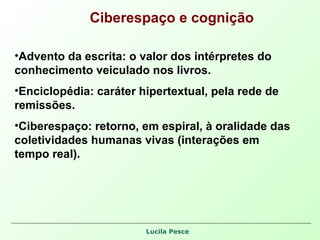 Ciberespaço e cognição Advento da escrita: o valor dos intérpretes do conhecimento veiculado nos livros. Enciclopédia: caráter hipertextual, pela rede de remissões. Ciberespaço: retorno, em espiral, à oralidade das coletividades humanas vivas (interações em tempo real).  