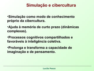 Simulação e cibercultura Simulação como modo de conhecimento próprio da cibercultura. Ajuda à memória de curto prazo (dinâmicas complexas). Processos cognitivos compartilhados e favoráveis à inteligência coletiva. Prolonga e transforma a capacidade de imaginação e de pensamento. 