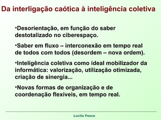 Da interligação caótica à inteligência coletiva Desorientação, em função do saber destotalizado no ciberespaço. Saber em fluxo – interconexão em tempo real de todos com todos (desordem – nova ordem). Inteligência coletiva como ideal mobilizador da informática: valorização, utilização otimizada, criação de sinergia... Novas formas de organização e de coordenação flexíveis, em tempo real. 