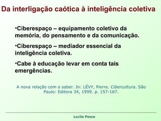 Da interligação caótica à inteligência coletiva Ciberespaço – equipamento coletivo da memória, do pensamento e da comunicação. Ciberespaço – mediador essencial da inteligência coletiva. Cabe à educação levar em conta tais emergências.  A nova relação com o saber. In: LÉVY, Pierre.  Cibercultura . São Paulo: Editora 34, 1999. p. 157-167. 