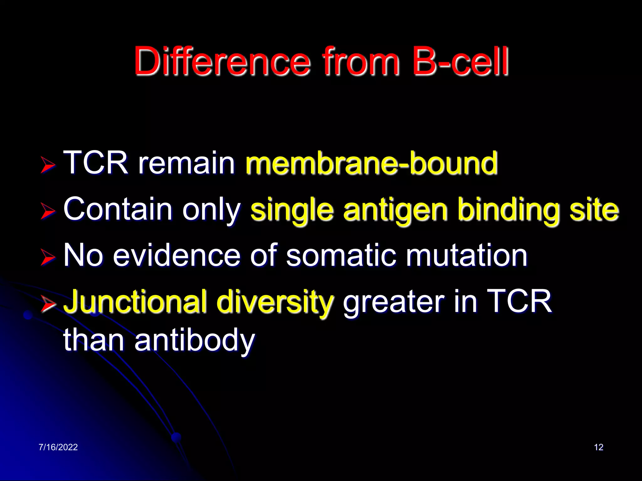 7/16/2022 12
Difference from B-cell
 TCR remain membrane-bound
 Contain only single antigen binding site
 No evidence of somatic mutation
 Junctional diversity greater in TCR
than antibody
 
