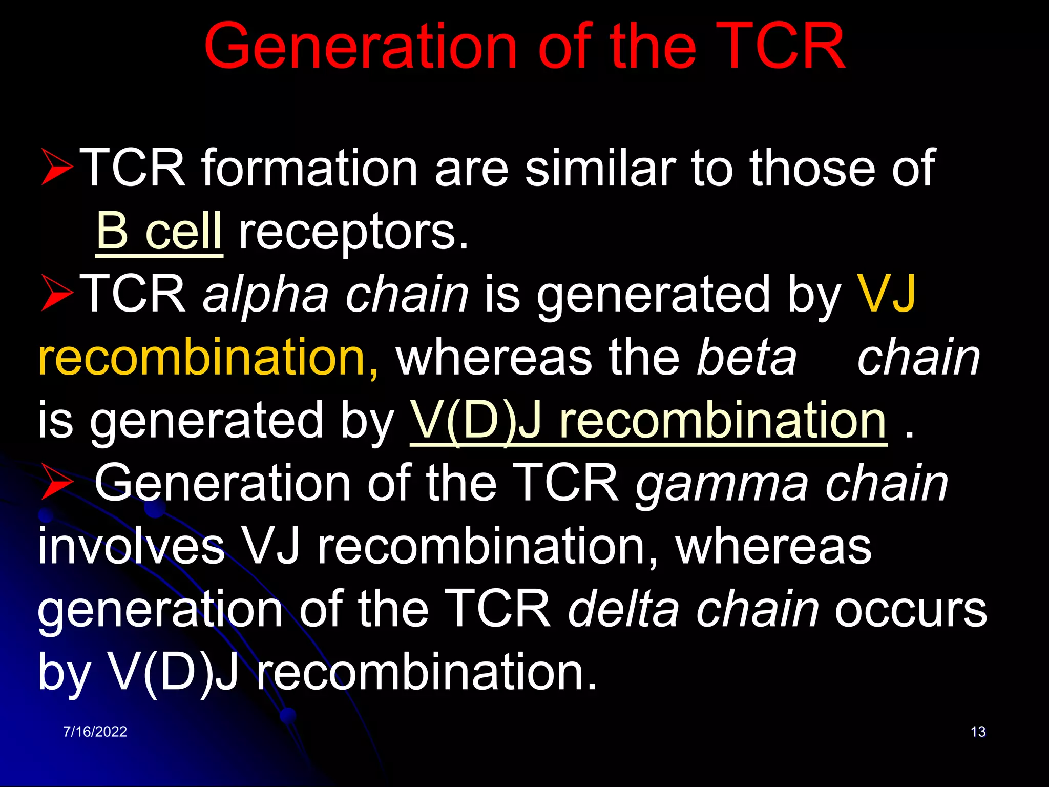 7/16/2022 13
Generation of the TCR
TCR formation are similar to those of
B cell receptors.
TCR alpha chain is generated by VJ
recombination, whereas the beta chain
is generated by V(D)J recombination .
 Generation of the TCR gamma chain
involves VJ recombination, whereas
generation of the TCR delta chain occurs
by V(D)J recombination.
 