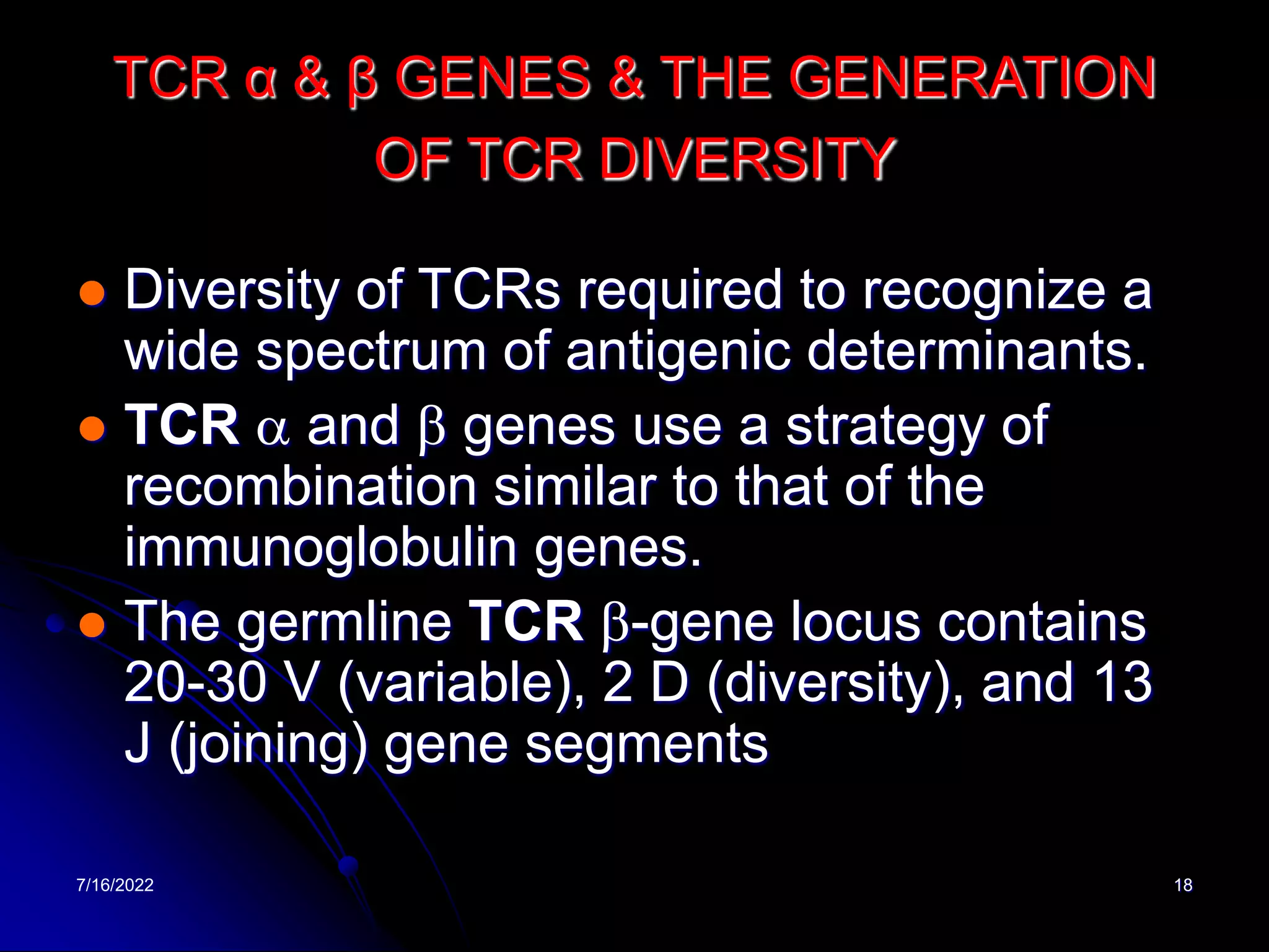 7/16/2022 18
TCR α & β GENES & THE GENERATION
OF TCR DIVERSITY
 Diversity of TCRs required to recognize a
wide spectrum of antigenic determinants.
 TCR a and b genes use a strategy of
recombination similar to that of the
immunoglobulin genes.
 The germline TCR b-gene locus contains
20-30 V (variable), 2 D (diversity), and 13
J (joining) gene segments
 