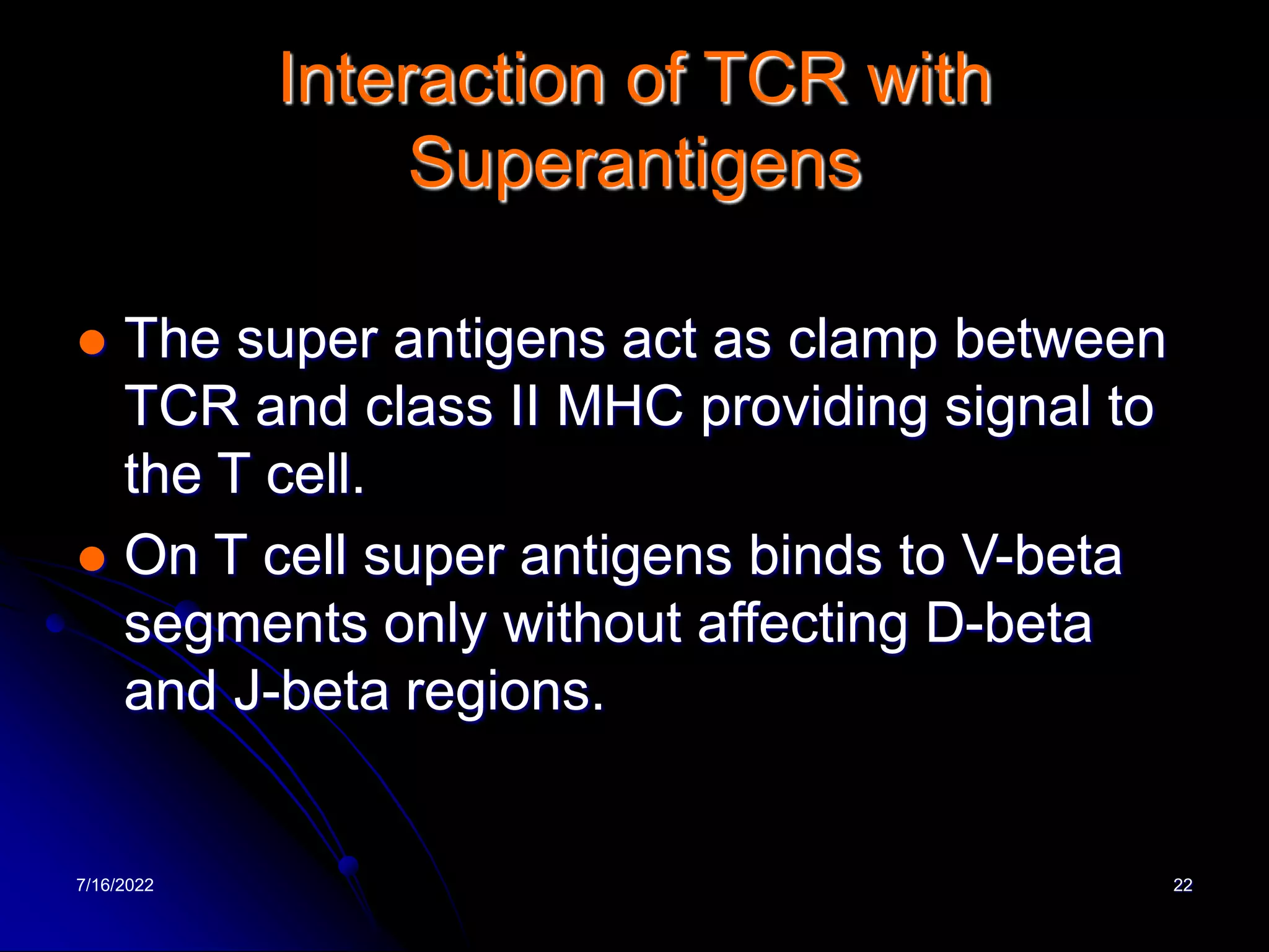 7/16/2022 22
Interaction of TCR with
Superantigens
 The super antigens act as clamp between
TCR and class II MHC providing signal to
the T cell.
 On T cell super antigens binds to V-beta
segments only without affecting D-beta
and J-beta regions.
 