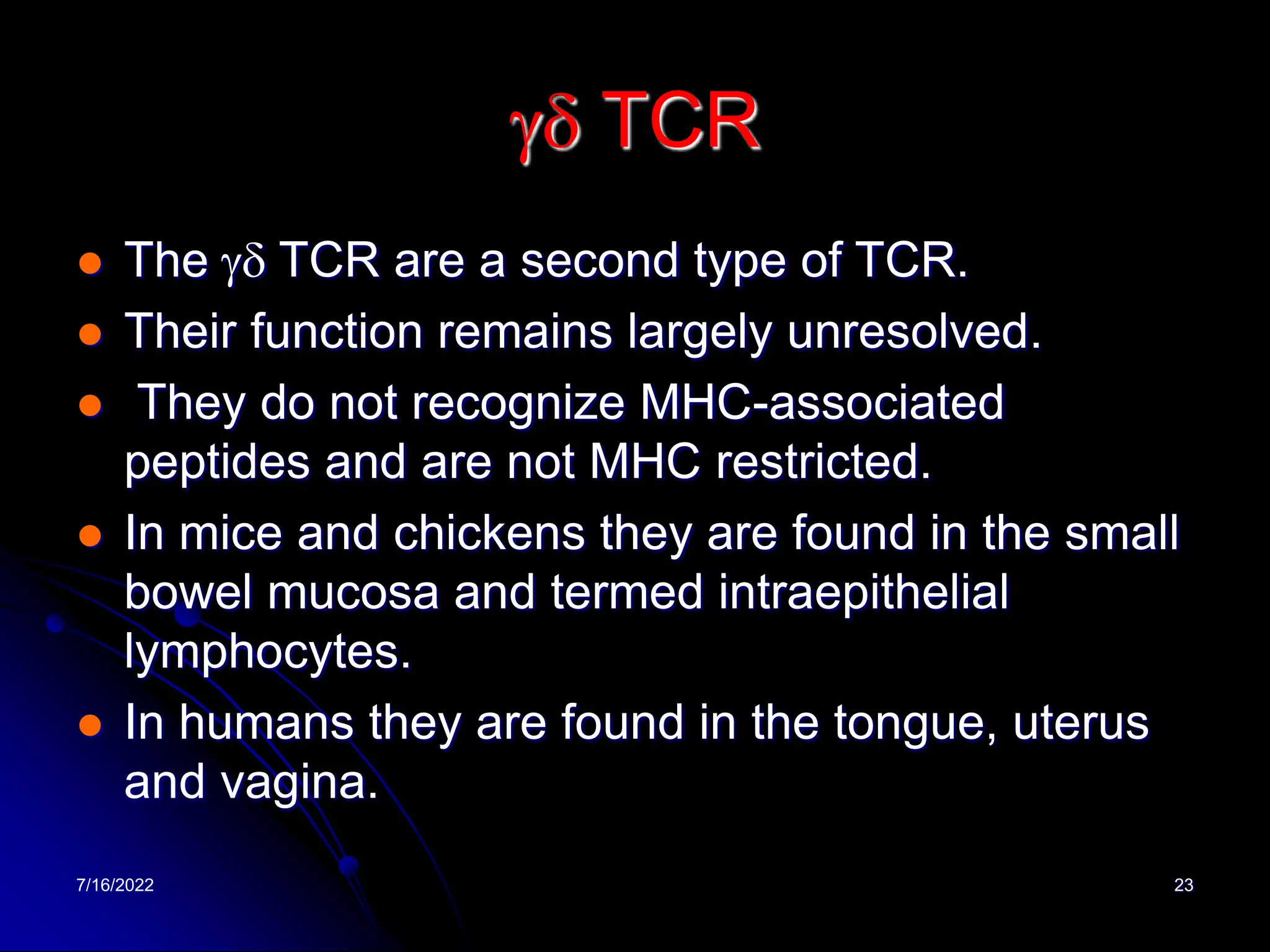 7/16/2022 23
gd TCR
 The gd TCR are a second type of TCR.
 Their function remains largely unresolved.
 They do not recognize MHC-associated
peptides and are not MHC restricted.
 In mice and chickens they are found in the small
bowel mucosa and termed intraepithelial
lymphocytes.
 In humans they are found in the tongue, uterus
and vagina.
 