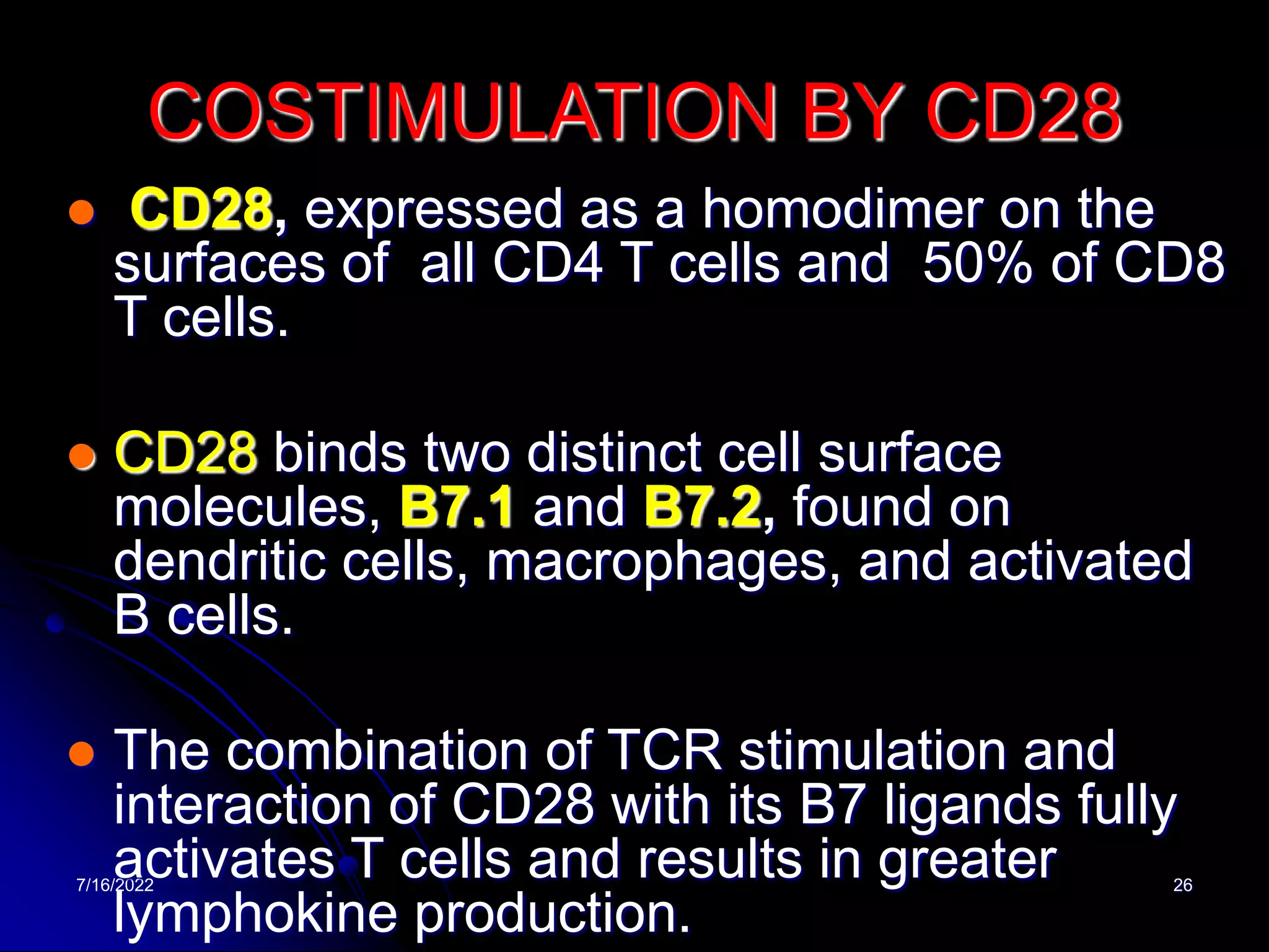 7/16/2022 26
COSTIMULATION BY CD28
 CD28, expressed as a homodimer on the
surfaces of all CD4 T cells and 50% of CD8
T cells.
 CD28 binds two distinct cell surface
molecules, B7.1 and B7.2, found on
dendritic cells, macrophages, and activated
B cells.
 The combination of TCR stimulation and
interaction of CD28 with its B7 ligands fully
activates T cells and results in greater
lymphokine production.
 