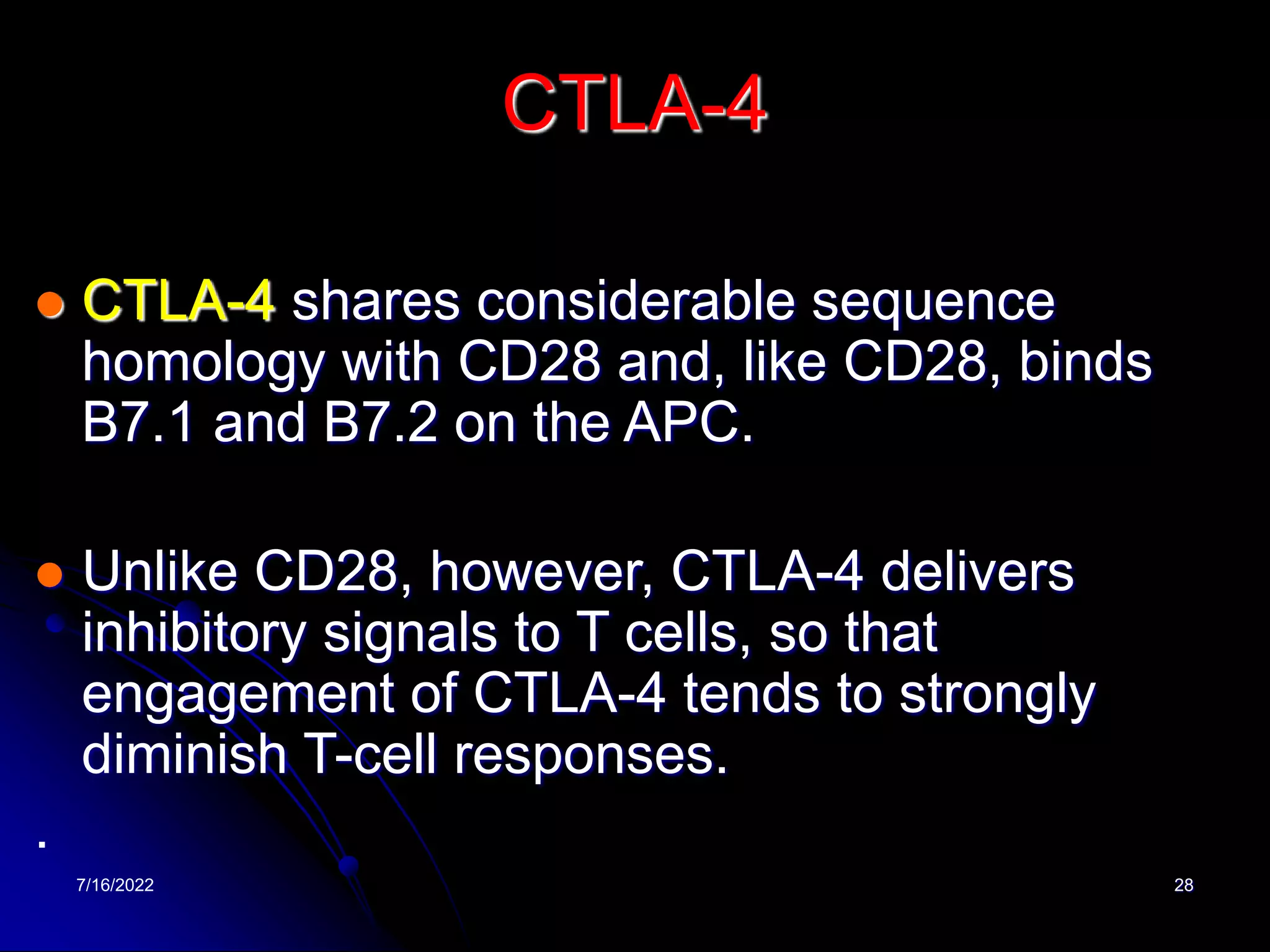7/16/2022 28
CTLA-4
 CTLA-4 shares considerable sequence
homology with CD28 and, like CD28, binds
B7.1 and B7.2 on the APC.
 Unlike CD28, however, CTLA-4 delivers
inhibitory signals to T cells, so that
engagement of CTLA-4 tends to strongly
diminish T-cell responses.
.
 