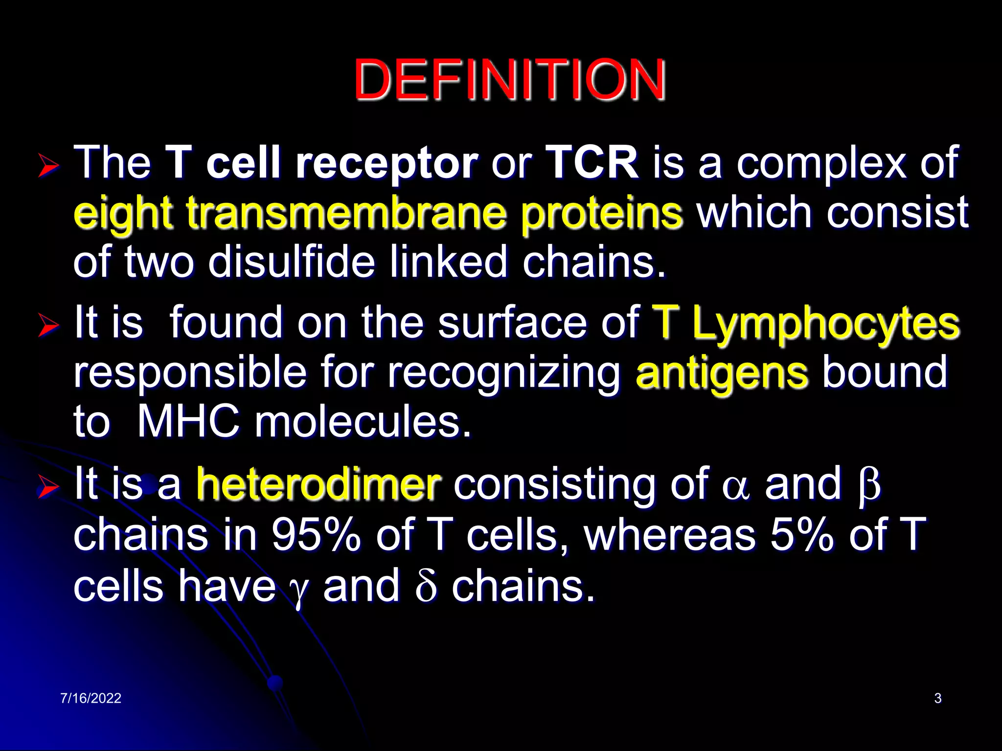 7/16/2022 3
DEFINITION
 The T cell receptor or TCR is a complex of
eight transmembrane proteins which consist
of two disulfide linked chains.
 It is found on the surface of T Lymphocytes
responsible for recognizing antigens bound
to MHC molecules.
 It is a heterodimer consisting of a and b
chains in 95% of T cells, whereas 5% of T
cells have g and d chains.
 