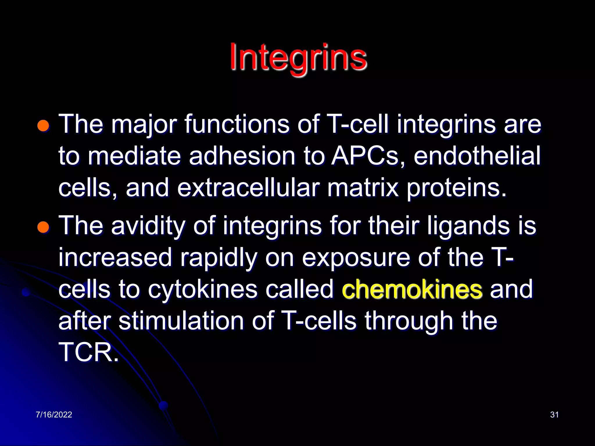 7/16/2022 31
Integrins
 The major functions of T-cell integrins are
to mediate adhesion to APCs, endothelial
cells, and extracellular matrix proteins.
 The avidity of integrins for their ligands is
increased rapidly on exposure of the T-
cells to cytokines called chemokines and
after stimulation of T-cells through the
TCR.
 