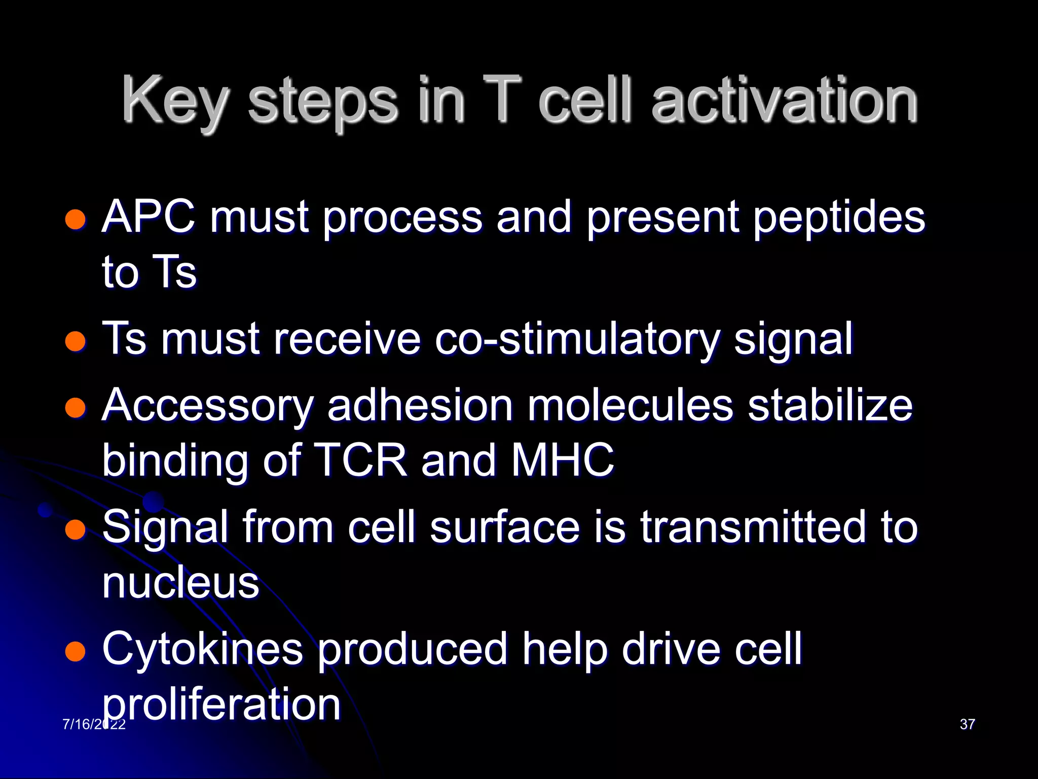 7/16/2022 37
Key steps in T cell activation
 APC must process and present peptides
to Ts
 Ts must receive co-stimulatory signal
 Accessory adhesion molecules stabilize
binding of TCR and MHC
 Signal from cell surface is transmitted to
nucleus
 Cytokines produced help drive cell
proliferation
 