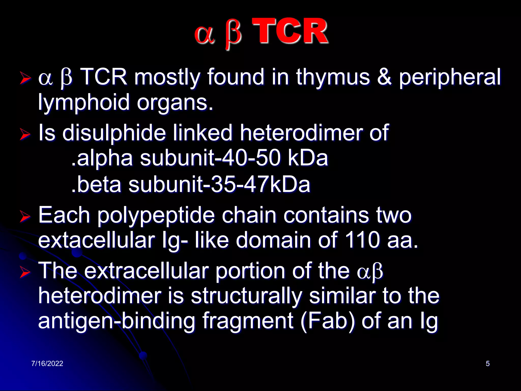 7/16/2022 5
a b TCR
 a b TCR mostly found in thymus & peripheral
lymphoid organs.
 Is disulphide linked heterodimer of
.alpha subunit-40-50 kDa
.beta subunit-35-47kDa
 Each polypeptide chain contains two
extacellular Ig- like domain of 110 aa.
 The extracellular portion of the ab
heterodimer is structurally similar to the
antigen-binding fragment (Fab) of an Ig
 