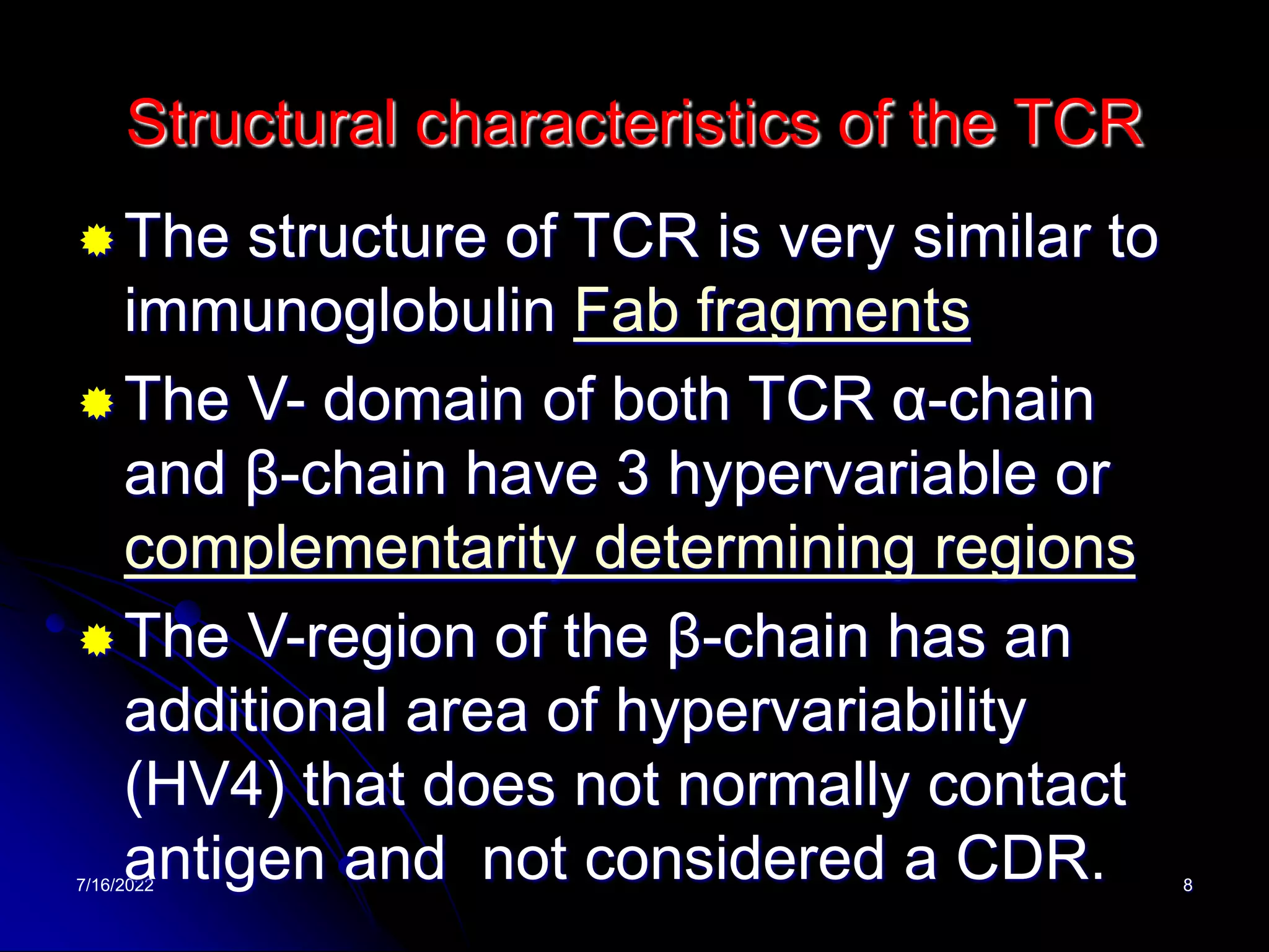 7/16/2022 8
Structural characteristics of the TCR
The structure of TCR is very similar to
immunoglobulin Fab fragments
The V- domain of both TCR α-chain
and β-chain have 3 hypervariable or
complementarity determining regions
The V-region of the β-chain has an
additional area of hypervariability
(HV4) that does not normally contact
antigen and not considered a CDR.
 