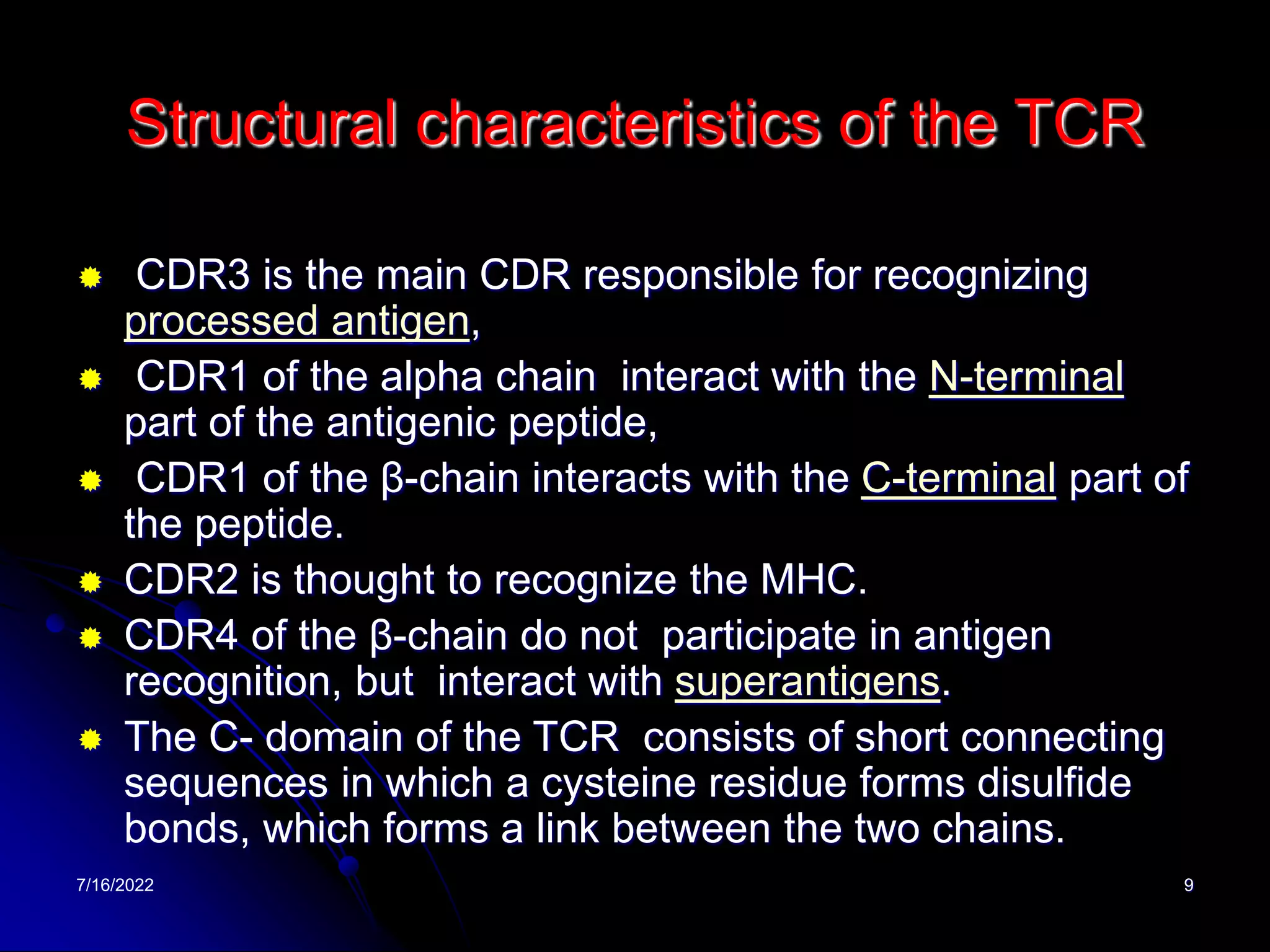 7/16/2022 9
Structural characteristics of the TCR
 CDR3 is the main CDR responsible for recognizing
processed antigen,
 CDR1 of the alpha chain interact with the N-terminal
part of the antigenic peptide,
 CDR1 of the β-chain interacts with the C-terminal part of
the peptide.
 CDR2 is thought to recognize the MHC.
 CDR4 of the β-chain do not participate in antigen
recognition, but interact with superantigens.
 The C- domain of the TCR consists of short connecting
sequences in which a cysteine residue forms disulfide
bonds, which forms a link between the two chains.
 
