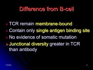 7/16/2022 12
Difference from B-cell
 TCR remain membrane-bound
 Contain only single antigen binding site
 No evidence of somatic mutation
 Junctional diversity greater in TCR
than antibody
 