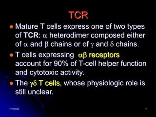 7/16/2022 4
TCR
 Mature T cells express one of two types
of TCR: a heterodimer composed either
of a and b chains or of g and d chains.
 T cells expressing ab receptors
account for 90% of T-cell helper function
and cytotoxic activity.
 The gd T cells, whose physiologic role is
still unclear.
 