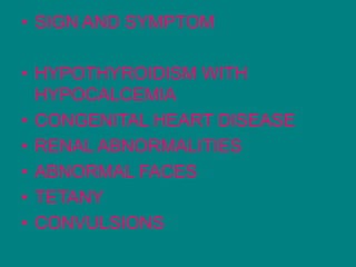 • SIGN AND SYMPTOM
• HYPOTHYROIDISM WITH
HYPOCALCEMIA
• CONGENITAL HEART DISEASE
• RENAL ABNORMALITIES
• ABNORMAL FACES
• TETANY
• CONVULSIONS