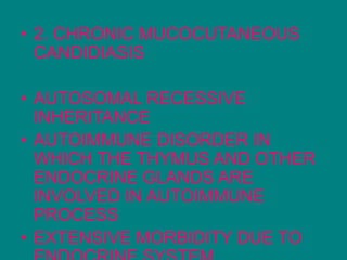 • 2. CHRONIC MUCOCUTANEOUS
CANDIDIASIS
• AUTOSOMAL RECESSIVE
INHERITANCE
• AUTOIMMUNE DISORDER IN
WHICH THE THYMUS AND OTHER
ENDOCRINE GLANDS ARE
INVOLVED IN AUTOIMMUNE
PROCESS
• EXTENSIVE MORBIDITY DUE TO
