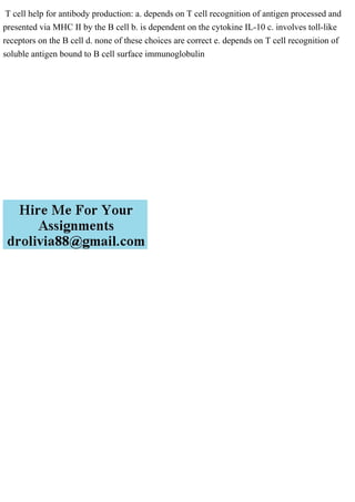 T cell help for antibody production: a. depends on T cell recognition of antigen processed and
presented via MHC II by the B cell b. is dependent on the cytokine IL-10 c. involves toll-like
receptors on the B cell d. none of these choices are correct e. depends on T cell recognition of
soluble antigen bound to B cell surface immunoglobulin
 