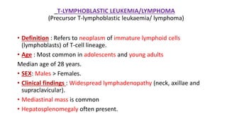 T-LYMPHOBLASTIC LEUKEMIA/LYMPHOMA
(Precursor T-lymphoblastic leukaemia/ lymphoma)
• Definition : Refers to neoplasm of immature lymphoid cells
(lymphoblasts) of T-cell lineage.
• Age : Most common in adolescents and young adults
Median age of 28 years.
• SEX: Males > Females.
• Clinical findings : Widespread lymphadenopathy (neck, axillae and
supraclavicular).
• Mediastinal mass is common
• Hepatosplenomegaly often present.
 