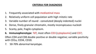 CRITERIA FOR DIAGNOSIS
1. Frequently associated with mediastinal mass
2. Relatively uniform cell population with high mitotic rate
3. Variable number of round - convoluted (deeply indented) nuclei
4. Dense, finely granular chromatin, mostly inconspicuous nucleoli
5. Scanty, pale, fragile cytoplasm.
6. Immunophenotype: TdT, most often CD3 (cytoplasmic) and CD7;
Often CD4 and CD8 double positive or double negative; variable positivity
with CD1a, CD34, CD10.
7. 50-70% abnormal karyotype.
 