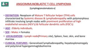 ANGIOIMMUNOBLASTIC T-CELL LYMPHOMA
(Lymphogranulomatosis-x)
• DEFINITION: Neoplasm of Mature T follicular helper (TFH) cells
characterized by Systemic disease & Lymphadenopathy with polymorphous
infiltrate involving lymph nodes with prominent proliferation of high
endothelial venules (HEV’s) & Follicular dendritic cells (FDC’s)
• AGE : Elderly individuals.
• SEX : Males > Females
• LOCALIZATION : Lymph node(Primary site), Spleen, liver, skin, and bone
marrow .
• CLINICAL FEATURES : Generalised lymphadenopathy, hepatosplenomegaly
and polyclonal hypergammaglobulinemia
 