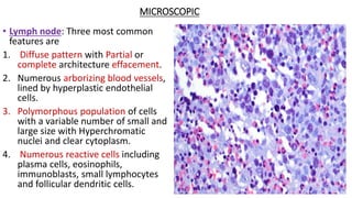 MICROSCOPIC
• Lymph node: Three most common
features are
1. Diffuse pattern with Partial or
complete architecture effacement.
2. Numerous arborizing blood vessels,
lined by hyperplastic endothelial
cells.
3. Polymorphous population of cells
with a variable number of small and
large size with Hyperchromatic
nuclei and clear cytoplasm.
4. Numerous reactive cells including
plasma cells, eosinophils,
immunoblasts, small lymphocytes
and follicular dendritic cells.
 