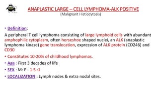 ANAPLASTIC LARGE – CELL LYMPHOMA-ALK POSITIVE
(Malignant Histiocytosis)
• Definition:
A peripheral T cell lymphoma consisting of large lymphoid cells with abundant
amphophilic cytoplasm, often horseshoe shaped nuclei, an ALK (anaplastic
lymphoma kinase) gene translocation, expression of ALK protein (CD246) and
CD30
• Constitutes 10-20% of childhood lymphomas.
• Age : First 3 decades of life
• SEX : M: F - 1.5 :1
• LOCALIZATION : Lymph nodes & extra nodal sites.
 
