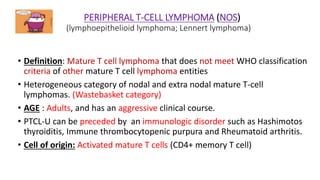 PERIPHERAL T-CELL LYMPHOMA (NOS)
(lymphoepithelioid lymphoma; Lennert lymphoma)
• Definition: Mature T cell lymphoma that does not meet WHO classification
criteria of other mature T cell lymphoma entities
• Heterogeneous category of nodal and extra nodal mature T-cell
lymphomas. (Wastebasket category)
• AGE : Adults, and has an aggressive clinical course.
• PTCL-U can be preceded by an immunologic disorder such as Hashimotos
thyroiditis, Immune thrombocytopenic purpura and Rheumatoid arthritis.
• Cell of origin: Activated mature T cells (CD4+ memory T cell)
 