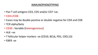 IMMUNOPHENOTYPING
• Pan T cell antigens CD3, CD5 and/or CD7 +ve.
• CD4+/CD8-
• Cases may be double positive or double negative for CD4 and CD8
• TCR alpha/beta
• CD30 : Variable (heterogeneous)
• ALK –ve
• T follicular helper markers -ve (CD10, BCL6, PD1, CXCL13)
• EBER -ve
 