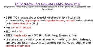 EXTRA NODAL NK /T CELL LYMPHOMA –NASAL TYPE
(Polymorphic reticulosis/Malignant midline reticulosis/Lethal midline granuloma/Angiocentric T cell
lymphoma)
• DEFINITION : Aggressive extranodal lymphoma of NK / T cell origin
characterized by angiotropism and angiodestruction, necrosis and association
with Epstein-Barr virus (EBV)
• AGE : 5th to 7th decade.
• SEX : M:F – 2:1
• SITES : Nasal cavity (mc), GIT, Skin, Testis, Lung, Spleen and liver
• Clinical features : Nasal / upper airways obstruction, purulent discharge,
epistaxis and facial mass with surrounding edema, Pleural effusion and
elevated serum LDH
 