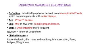 ENTEROPATHY ASSOCIATED T CELL LYMPHOMAS
• Definition : Intestinal lymphoma derived from intraepithelial T cells
which occurs in patients with celiac disease
• Age : 6th to 7th decade
• SEX : M=F In few areas Female preponderance.
• SITES : Small intestine more frequent
Jejunum > Ileum or Duodenum
• Clinical features :
Abdominal pain, diarrhoea and vomiting, Malabsorption, Fever,
Fatigue, Weight loss.
 