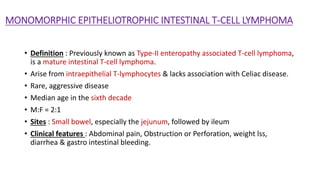 MONOMORPHIC EPITHELIOTROPHIC INTESTINAL T-CELL LYMPHOMA
• Definition : Previously known as Type-II enteropathy associated T-cell lymphoma,
is a mature intestinal T-cell lymphoma.
• Arise from intraepithelial T-lymphocytes & lacks association with Celiac disease.
• Rare, aggressive disease
• Median age in the sixth decade
• M:F = 2:1
• Sites : Small bowel, especially the jejunum, followed by ileum
• Clinical features : Abdominal pain, Obstruction or Perforation, weight lss,
diarrhea & gastro intestinal bleeding.
 