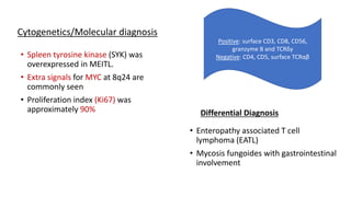 • Spleen tyrosine kinase (SYK) was
overexpressed in MEITL.
• Extra signals for MYC at 8q24 are
commonly seen
• Proliferation index (Ki67) was
approximately 90% Differential Diagnosis
• Enteropathy associated T cell
lymphoma (EATL)
• Mycosis fungoides with gastrointestinal
involvement
Positive: surface CD3, CD8, CD56,
granzyme B and TCRδγ
Negative: CD4, CD5, surface TCRαβ
Cytogenetics/Molecular diagnosis
 