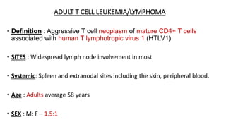 ADULT T CELL LEUKEMIA/LYMPHOMA
• Definition : Aggressive T cell neoplasm of mature CD4+ T cells
associated with human T lymphotropic virus 1 (HTLV1)
• SITES : Widespread lymph node involvement in most
• Systemic: Spleen and extranodal sites including the skin, peripheral blood.
• Age : Adults average 58 years
• SEX : M: F – 1.5:1
 
