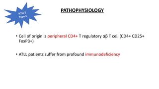 PATHOPHYSIOLOGY
• Cell of origin is peripheral CD4+ T regulatory αβ T cell (CD4+ CD25+
FoxP3+)
• ATLL patients suffer from profound immunodeficiency
 