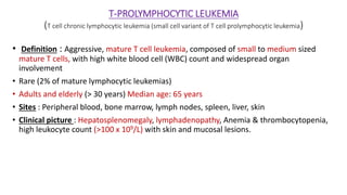 T-PROLYMPHOCYTIC LEUKEMIA
(T cell chronic lymphocytic leukemia (small cell variant of T cell prolymphocytic leukemia)
• Definition : Aggressive, mature T cell leukemia, composed of small to medium sized
mature T cells, with high white blood cell (WBC) count and widespread organ
involvement
• Rare (2% of mature lymphocytic leukemias)
• Adults and elderly (> 30 years) Median age: 65 years
• Sites : Peripheral blood, bone marrow, lymph nodes, spleen, liver, skin
• Clinical picture : Hepatosplenomegaly, lymphadenopathy, Anemia & thrombocytopenia,
high leukocyte count (>100 x 109/L) with skin and mucosal lesions.
 