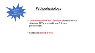 Pathophysiology
• Overexpression of TCL1 family of proteins (which
stimulate AKT / protein kinase B driven
proliferation)
• Functional deficit of ATM
 